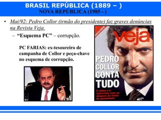 BRASIL REPÚBLICA (1889 – )
NOVA REPÚBLICA (1985 - )
• Mai/92: Pedro Collor (irmão do presidente) faz graves denúncias
na Revista Veja.
– “Esquema PC” – corrupção.
PC FARIAS: ex-tesoureiro de
campanha de Collor e peça-chave
no esquema de corrupção.
 