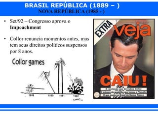 BRASIL REPÚBLICA (1889 – )
NOVA REPÚBLICA (1985 - )
• Set/92 – Congresso aprova o
Impeachment
• Collor renuncia momentos antes, mas
tem seus direitos políticos suspensos
por 8 anos.
 