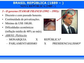 BRASIL REPÚBLICA (1889 – )
NOVA REPÚBLICA (1985 - )
3 - O governo ITAMAR FRANCO (1992 – 1995):
• Discreto e com passado honesto.
• Continuidade de privatizações.
• Mínimo de US$ 100,00.
• Dificuldades econômicas
(inflação média de 40% ao mês).
• ABR/93: Plebiscito
– MONARQUIA X REPÚBLICA*
– PARLAMENTARISMO X PRESIDENCIALISMO*
 