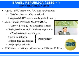 BRASIL REPÚBLICA (1889 – )
NOVA REPÚBLICA (1985 - )
• Ago/93: FHC assume o Ministério da Fazenda.
– 1000 Cruzeiros = 1 Cruzeiro Real.
– Criação da URV (aproximadamente 1 dólar).
• Jul/94: Início efetivo do PLANO REAL
– 1 URV = 1 Real (2750 Cruzeiros Reais).
– Redução de custos de produtos importados.
Modernização tecnológica.
– Queda da inflação.
– Estabilidade econômica.
– Ampla popularidade.
• FHC vence eleições presidenciais de 1994 em 1º Turno.
Dolarização
 