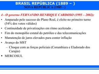 BRASIL REPÚBLICA (1889 – )
NOVA REPÚBLICA (1985 - )
4 - O governo FERNANDO HENRIQUE CARDOSO (1995 – 2002):
• Amparado pelo sucesso do Plano Real, é eleito no primeiro turno
(54% dos votos válidos)
• Continuidade de privatizações em ritmo acelerado .
• Fim do monopólio estatal do petróleo e das telecomunicações
• Manutenção de juros elevados para conter inflação
• Avanço do MST
– Choque com as forças policiais (Corumbiara e Eladorado dos
Carajás)
 MERCOSUL
 