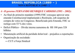 BRASIL REPÚBLICA (1889 – )
NOVA REPÚBLICA (1985 - )
4 - O governo FERNANDO HENRIQUE CARDOSO (1995 – 2002):
• Ao final do primeiro mandato (1999) FHC consegue aprovar uma
emenda Constitucional implantando a Reeleição, sob suspeitas de
compra de votos no Congresso. Beneficiado pela Emenda, FHC se
reelege com 53 % dos votos.
• Deficit Público – Dívida interna aumentou de R$ 108 para 328
bilhões
• Manutenção artificial da paridade dolar/real – prejudica a exportações
• Organização da sociedade:
― CUT e Força Sindical
 