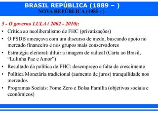 BRASIL REPÚBLICA (1889 – )
NOVA REPÚBLICA (1985 - )
5 - O governo LULA ( 2002 - 2010):
• Crítica ao neoliberalismo de FHC (privatizações)
• O PSDB ameaçava com um discurso de medo, buscando apoio no
mercado financeiro e nos grupos mais conservadores
• Estratégia eleitoral: diluir a imagem de radical (Carta ao Brasil,
“Lulinha Paz e Amor”)
• Resultado da política de FHC: desemprego e falta de crescimento.
• Política Monetária tradicional (aumento de juros) tranquilidade nos
mercados
• Programas Sociais: Fome Zero e Bolsa Família (objetivos sociais e
econômicos)
 