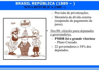 BRASIL REPÚBLICA (1889 – )
NOVA REPÚBLICA (1985 - )
– Previsão de privatizações.
– Moratória da dívida externa
(suspensão de pagamento de
juros).
• Nov/86: eleições para deputados
e governadores.
– PMDB foi o grande vitorioso
– Plano Cruzado.
– 22 governadores e 54% dos
deputados.
 