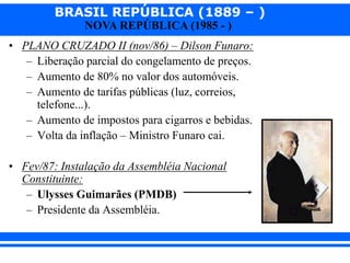 BRASIL REPÚBLICA (1889 – )
NOVA REPÚBLICA (1985 - )
• PLANO CRUZADO II (nov/86) – Dilson Funaro:
– Liberação parcial do congelamento de preços.
– Aumento de 80% no valor dos automóveis.
– Aumento de tarifas públicas (luz, correios,
telefone...).
– Aumento de impostos para cigarros e bebidas.
– Volta da inflação – Ministro Funaro cai.
• Fev/87: Instalação da Assembléia Nacional
Constituinte:
– Ulysses Guimarães (PMDB)
– Presidente da Assembléia.
 