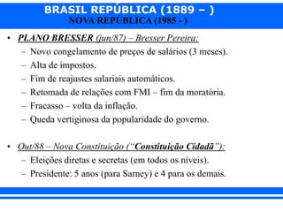 BRASIL REPÚBLICA (1889 – )
NOVA REPÚBLICA (1985 - )
• PLANO BRESSER (jun/87) – Bresser Pereira:
– Novo congelamento de preços de salários (3 meses).
– Alta de impostos.
– Fim de reajustes salariais automáticos.
– Retomada de relações com FMI – fim da moratória.
– Fracasso – volta da inflação.
– Queda vertiginosa da popularidade do governo.
• Out/88 – Nova Constituição (“Constituição Cidadã”):
– Eleições diretas e secretas (em todos os níveis).
– Presidente: 5 anos (para Sarney) e 4 para os demais.
 