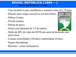 BRASIL REPÚBLICA (1889 – )
NOVA REPÚBLICA (1985 - )
– Voto facultativo para analfabetos e menores entre 16 e 18 anos.
– Eleições para cargos executivos em dois turnos.
– Habeas Corpus.
– Fim da censura.
– Direito de greve.
– Férias com adicional de 1/3 do salário.
– Multa de 40% do valor do FGTS em casos de demissão sem
justa causa.
– Licença maternidade (120 dias) e paternidade (4 dias).
– Seguro desemprego.
– Racismo = crime inafiançável.
 