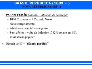 BRASIL REPÚBLICA (1889 – )
NOVA REPÚBLICA (1985 - )
• PLANO VERÃO (Jan/89) – Maílson da Nóbrega:
– 1000 Cruzados = 1 Cruzado Novo.
– Novo congelamento.
– Abertura ao capital estrangeiro.
– Sem efeitos – volta da inflação (1782% ao ano em 89).
– Insatisfação popular.
• Década de 80 = “década perdida”
 