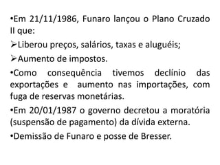 •Em 21/11/1986, Funaro lançou o Plano Cruzado
II que:
Liberou preços, salários, taxas e aluguéis;
Aumento de impostos.
•Como consequência tivemos declínio das
exportações e aumento nas importações, com
fuga de reservas monetárias.
•Em 20/01/1987 o governo decretou a moratória
(suspensão de pagamento) da dívida externa.
•Demissão de Funaro e posse de Bresser.
 