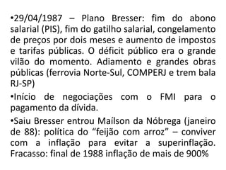 •29/04/1987 – Plano Bresser: fim do abono
salarial (PIS), fim do gatilho salarial, congelamento
de preços por dois meses e aumento de impostos
e tarifas públicas. O déficit público era o grande
vilão do momento. Adiamento e grandes obras
públicas (ferrovia Norte-Sul, COMPERJ e trem bala
RJ-SP)
•Início de negociações com o FMI para o
pagamento da dívida.
•Saiu Bresser entrou Maílson da Nóbrega (janeiro
de 88): política do “feijão com arroz” – conviver
com a inflação para evitar a superinflação.
Fracasso: final de 1988 inflação de mais de 900%
 
