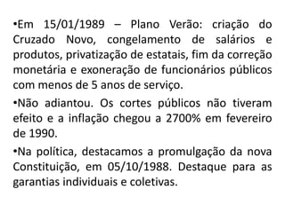 •Em 15/01/1989 – Plano Verão: criação do
Cruzado Novo, congelamento de salários e
produtos, privatização de estatais, fim da correção
monetária e exoneração de funcionários públicos
com menos de 5 anos de serviço.
•Não adiantou. Os cortes públicos não tiveram
efeito e a inflação chegou a 2700% em fevereiro
de 1990.
•Na política, destacamos a promulgação da nova
Constituição, em 05/10/1988. Destaque para as
garantias individuais e coletivas.
 