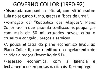 GOVERNO COLLOR (1990-92)
•Disputada campanha eleitoral, com vitória sobre
Lula no segundo turno, graças a “boca de urna”.
•Formação da “República das Alagoas”. Plano
Collor: assim que assumiu confiscou as poupanças
com mais de 50 mil cruzados novos, criou o
cruzeiro e congelou preços e serviços.
•A pouca eficácia do plano econômico levou ao
Plano Collor II, que reeditou o congelamento de
salários e preços (fevereiro de 91).
•Recessão econômica, com a falência e
fechamento de empresas nacionais. Desemprego
 