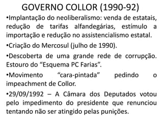 GOVERNO COLLOR (1990-92)
•Implantação do neoliberalismo: venda de estatais,
redução de tarifas alfandegárias, estímulo a
importação e redução no assistencialismo estatal.
•Criação do Mercosul (julho de 1990).
•Descoberta de uma grande rede de corrupção.
Estouro do “Esquema PC Farias”.
•Movimento “cara-pintada” pedindo o
impeachment de Collor.
•29/09/1992 – A Câmara dos Deputados votou
pelo impedimento do presidente que renunciou
tentando não ser atingido pelas punições.
 