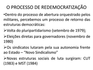 O PROCESSO DE REDEMOCRATIZAÇÃO
•Dentro do processo de abertura orquestrado pelos
militares, percebemos um processo de retorno das
estruturas democráticas:
Volta do pluripartidarismo (setembro de 1979);
Eleições diretas para governadores (novembro de
1980)
Os sindicatos lutaram pela sua autonomia frente
ao Estado – “Novo Sindicalismo”
Novas estruturas sociais de luta surgiram: CUT
(1983) e MST (1984)
 