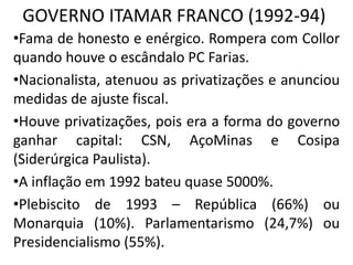 GOVERNO ITAMAR FRANCO (1992-94)
•Fama de honesto e enérgico. Rompera com Collor
quando houve o escândalo PC Farias.
•Nacionalista, atenuou as privatizações e anunciou
medidas de ajuste fiscal.
•Houve privatizações, pois era a forma do governo
ganhar capital: CSN, AçoMinas e Cosipa
(Siderúrgica Paulista).
•A inflação em 1992 bateu quase 5000%.
•Plebiscito de 1993 – República (66%) ou
Monarquia (10%). Parlamentarismo (24,7%) ou
Presidencialismo (55%).
 