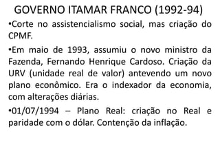 GOVERNO ITAMAR FRANCO (1992-94)
•Corte no assistencialismo social, mas criação do
CPMF.
•Em maio de 1993, assumiu o novo ministro da
Fazenda, Fernando Henrique Cardoso. Criação da
URV (unidade real de valor) antevendo um novo
plano econômico. Era o indexador da economia,
com alterações diárias.
•01/07/1994 – Plano Real: criação no Real e
paridade com o dólar. Contenção da inflação.
 