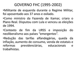 GOVERNO FHC (1995-2002)
•Militante de esquerda durante o Regime Militar,
foi aposentado aos 37 anos e exilado.
•Como ministro da Fazenda de Itamar, criara o
Plano Real. Disputou com Lula e venceu as eleições
de 1994.
•Contexto de fim da URSS e imposição do
neoliberalismo aos países “emergentes”.
•Redução das tarifas alfandegárias, queda da
inflação, aumento de consumo, venda de estatais e
reformas previdenciárias, educacionais e
trabalhistas.
 