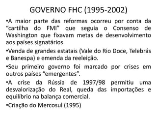 GOVERNO FHC (1995-2002)
•A maior parte das reformas ocorreu por conta da
“cartilha do FMI” que seguia o Consenso de
Washington que fixavam metas de desenvolvimento
aos países signatários.
•Venda de grandes estatais (Vale do Rio Doce, Telebrás
e Banespa) e emenda da reeleição.
•Seu primeiro governo foi marcado por crises em
outros países “emergentes”.
•A crise da Rússia de 1997/98 permitiu uma
desvalorização do Real, queda das importações e
equilíbrio na balança comercial.
•Criação do Mercosul (1995)
 