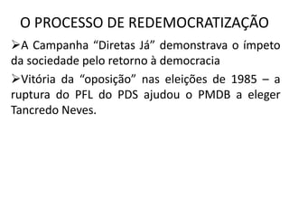 O PROCESSO DE REDEMOCRATIZAÇÃO
A Campanha “Diretas Já” demonstrava o ímpeto
da sociedade pelo retorno à democracia
Vitória da “oposição” nas eleições de 1985 – a
ruptura do PFL do PDS ajudou o PMDB a eleger
Tancredo Neves.
 