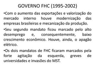 GOVERNO FHC (1995-2002)
•Com o aumento das exportações e valorização do
mercado interno houve modernização das
empresas brasileiras e mecanização da produção.
•Seu segundo mandato ficou marcado pelo alto
desemprego e, consequentemente, baixo
crescimento econômico. Houve, ainda, o apagão
elétrico.
•Os dois mandatos de FHC ficaram marcados pela
forte agitação da esquerda, greves de
universidades e invasões do MST.
 