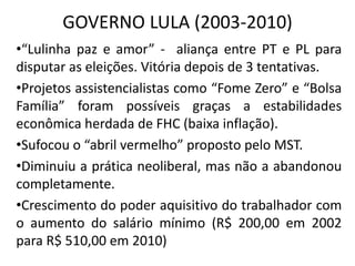 GOVERNO LULA (2003-2010)
•“Lulinha paz e amor” - aliança entre PT e PL para
disputar as eleições. Vitória depois de 3 tentativas.
•Projetos assistencialistas como “Fome Zero” e “Bolsa
Família” foram possíveis graças a estabilidades
econômica herdada de FHC (baixa inflação).
•Sufocou o “abril vermelho” proposto pelo MST.
•Diminuiu a prática neoliberal, mas não a abandonou
completamente.
•Crescimento do poder aquisitivo do trabalhador com
o aumento do salário mínimo (R$ 200,00 em 2002
para R$ 510,00 em 2010)
 