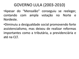 GOVERNO LULA (2003-2010)
•Apesar do “Mensalão” conseguiu se reeleger,
contando com ampla votação no Norte e
Nordeste.
•Diminuiu a desigualdade social promovendo forte
assistencialismo, mas deixou de realizar reformas
importantes como a tributária, a previdenciária e
até na CLT.
 