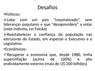 Desafios
•Políticos:
Lidar com um país “traumatizado”, sem
lideranças populares e que “desaprendera” a votar
(voto indireto, Lei Falcão)
Reestabelecer a confiança da população nas
estruturas do Estado, em especial o Executivo e o
Legislativo.
•Econômicos:
Recuperar a economia que, desde 1980, tinha
superinflação (acima de 100%) e alto
endividamento externo (mais de U$ 200 bilhões)
 