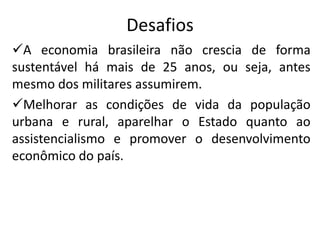 Desafios
A economia brasileira não crescia de forma
sustentável há mais de 25 anos, ou seja, antes
mesmo dos militares assumirem.
Melhorar as condições de vida da população
urbana e rural, aparelhar o Estado quanto ao
assistencialismo e promover o desenvolvimento
econômico do país.
 