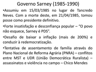 Governo Sarney (1985-1990)
•Assumiu em 15/03/1985 no lugar de Tancredo
Neves. Com a morte deste, em 21/04/1985, tomou
posse como presidente definitivo.
•Forte insatisfação e desconfiança popular – “O povo
não esquece, Sarney é PDS”.
•Desafio de baixar a inflação (mais de 200%) e
conduzir à redemocratização.
•Tentativa de assentamento de família através do
Plano Nacional de Reforma Agrária (PNRA) – conflitos
entre MST e UDR (União Democrática Ruralista) –
assassinatos e violência no campo – Chico Mendes
 