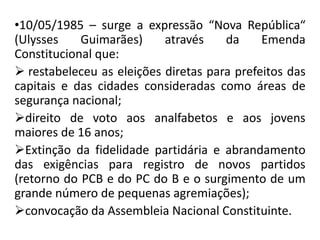 •10/05/1985 – surge a expressão “Nova República“
(Ulysses Guimarães) através da Emenda
Constitucional que:
 restabeleceu as eleições diretas para prefeitos das
capitais e das cidades consideradas como áreas de
segurança nacional;
direito de voto aos analfabetos e aos jovens
maiores de 16 anos;
Extinção da fidelidade partidária e abrandamento
das exigências para registro de novos partidos
(retorno do PCB e do PC do B e o surgimento de um
grande número de pequenas agremiações);
convocação da Assembleia Nacional Constituinte.
 