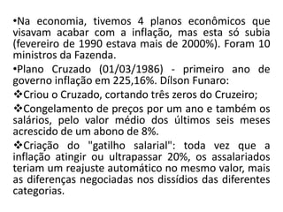 •Na economia, tivemos 4 planos econômicos que
visavam acabar com a inflação, mas esta só subia
(fevereiro de 1990 estava mais de 2000%). Foram 10
ministros da Fazenda.
•Plano Cruzado (01/03/1986) - primeiro ano de
governo inflação em 225,16%. Dílson Funaro:
Criou o Cruzado, cortando três zeros do Cruzeiro;
Congelamento de preços por um ano e também os
salários, pelo valor médio dos últimos seis meses
acrescido de um abono de 8%.
Criação do "gatilho salarial": toda vez que a
inflação atingir ou ultrapassar 20%, os assalariados
teriam um reajuste automático no mesmo valor, mais
as diferenças negociadas nos dissídios das diferentes
categorias.
 