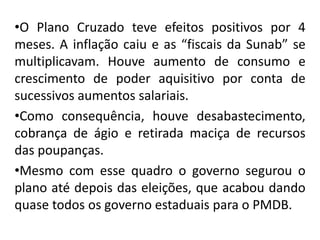 •O Plano Cruzado teve efeitos positivos por 4
meses. A inflação caiu e as “fiscais da Sunab” se
multiplicavam. Houve aumento de consumo e
crescimento de poder aquisitivo por conta de
sucessivos aumentos salariais.
•Como consequência, houve desabastecimento,
cobrança de ágio e retirada maciça de recursos
das poupanças.
•Mesmo com esse quadro o governo segurou o
plano até depois das eleições, que acabou dando
quase todos os governo estaduais para o PMDB.
 