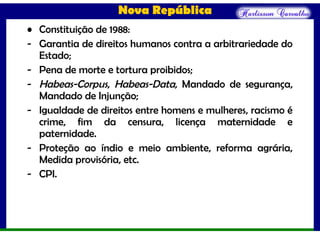 Nova República
• Constituição de 1988:
- Garantia de direitos humanos contra a arbitrariedade do
Estado;
- Pena de morte e tortura proibidos;
- Habeas-Corpus, Habeas-Data, Mandado de segurança,
Mandado de Injunção;
- Igualdade de direitos entre homens e mulheres, racismo é
crime, fim da censura, licença maternidade e
paternidade.
- Proteção ao índio e meio ambiente, reforma agrária,
Medida provisória, etc.
- CPI.
 