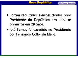 Nova República
• Foram realizadas eleições diretas para
Presidente da República em 1989, as
primeiras em 29 anos.
• José Sarney foi sucedido na Presidência
por Fernando Collor de Mello.
 