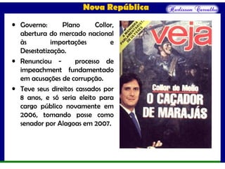 Nova República
• Governo: Plano Collor,
abertura do mercado nacional
às importações e
Desestatização.
• Renunciou - processo de
impeachment fundamentado
em acusações de corrupção.
• Teve seus direitos cassados por
8 anos, e só seria eleito para
cargo público novamente em
2006, tomando posse como
senador por Alagoas em 2007.
 