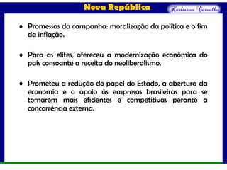 Nova República
• Promessas da campanha: moralização da política e o fim
da inflação.
• Para as elites, ofereceu a modernização econômica do
país consoante a receita do neoliberalismo.
• Prometeu a redução do papel do Estado, a abertura da
economia e o apoio às empresas brasileiras para se
tornarem mais eficientes e competitivas perante a
concorrência externa.
 