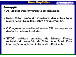 Nova República
Corrupção
• As suspeitas transformaram-se em denúncias.
• Pedro Collor, irmão do Presidente, deu entrevista à
revista "Veja". Nela, falou sobre o “esquema PC”.
• O Congresso nacional instalou uma CPI para apurar as
denúncias de irregularidades.
• "ISTOÉ" publicou entrevista de Eriberto França,
motorista da secretária de Collor, Ana Acioli. Essas
informações atingiram diretamente o Presidente.
 