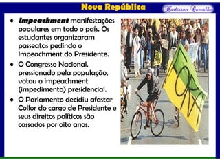 Nova República
• Impeachment manifestações
populares em todo o país. Os
estudantes organizaram
passeatas pedindo o
Impeachment do Presidente.
• O Congresso Nacional,
pressionado pela população,
votou o impeachment
(impedimento) presidencial.
• O Parlamento decidiu afastar
Collor do cargo de Presidente e
seus direitos políticos são
cassados por oito anos.
 