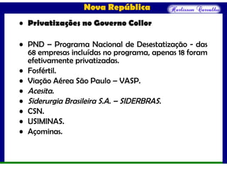 Nova República
• Privatizações no Governo Collor
• PND – Programa Nacional de Desestatização - das
68 empresas incluídas no programa, apenas 18 foram
efetivamente privatizadas.
• Fosfértil.
• Viação Aérea São Paulo – VASP.
• Acesita.
• Siderurgia Brasileira S.A. – SIDERBRAS.
• CSN.
• USIMINAS.
• Açominas.
 