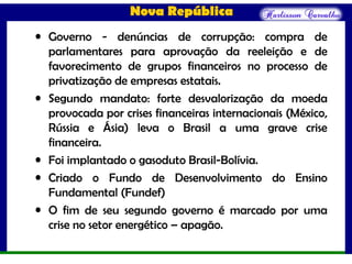 Nova República
• Governo - denúncias de corrupção: compra de
parlamentares para aprovação da reeleição e de
favorecimento de grupos financeiros no processo de
privatização de empresas estatais.
• Segundo mandato: forte desvalorização da moeda
provocada por crises financeiras internacionais (México,
Rússia e Ásia) leva o Brasil a uma grave crise
financeira.
• Foi implantado o gasoduto Brasil-Bolívia.
• Criado o Fundo de Desenvolvimento do Ensino
Fundamental (Fundef)
• O fim de seu segundo governo é marcado por uma
crise no setor energético – apagão.
 