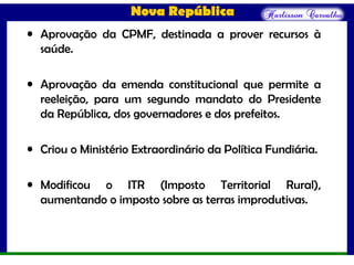 Nova República
• Aprovação da CPMF, destinada a prover recursos à
saúde.
• Aprovação da emenda constitucional que permite a
reeleição, para um segundo mandato do Presidente
da República, dos governadores e dos prefeitos.
• Criou o Ministério Extraordinário da Política Fundiária.
• Modificou o ITR (Imposto Territorial Rural),
aumentando o imposto sobre as terras improdutivas.
 