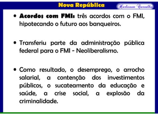 Nova República
• Acordos com FMI: três acordos com o FMI,
hipotecando o futuro aos banqueiros.
• Transferiu parte da administração pública
federal para o FMI - Neoliberalismo.
• Como resultado, o desemprego, o arrocho
salarial, a contenção dos investimentos
públicos, o sucateamento da educação e
saúde, a crise social, a explosão da
criminalidade.
 