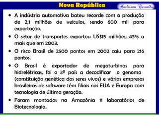 Nova República
• A indústria automotiva bateu recorde com a produção
de 2,1 milhões de veículos, sendo 600 mil para
exportação.
• O setor de transportes exportou US$15 milhões, 43% a
mais que em 2003.
• O risco Brasil de 2500 pontos em 2002 caiu para 216
pontos.
• O Brasil é exportador de megaturbinas para
hidrelétricas, foi o 3º país a decodificar o genoma
(constituição genética dos seres vivos) e várias empresas
brasileiras de software têm filiais nos EUA e Europa com
tecnologia de última geração.
• Foram montados na Amazônia 11 laboratórios de
Biotecnologia.
 
