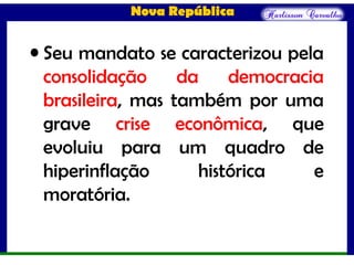 Nova República
• Seu mandato se caracterizou pela
consolidação da democracia
brasileira, mas também por uma
grave crise econômica, que
evoluiu para um quadro de
hiperinflação histórica e
moratória.
 