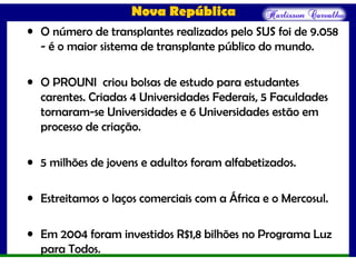 Nova República
• O número de transplantes realizados pelo SUS foi de 9.058
- é o maior sistema de transplante público do mundo.
• O PROUNI criou bolsas de estudo para estudantes
carentes. Criadas 4 Universidades Federais, 5 Faculdades
tornaram-se Universidades e 6 Universidades estão em
processo de criação.
• 5 milhões de jovens e adultos foram alfabetizados.
• Estreitamos o laços comerciais com a África e o Mercosul.
• Em 2004 foram investidos R$1,8 bilhões no Programa Luz
para Todos.
 