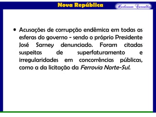 Nova República
• Acusações de corrupção endêmica em todas as
esferas do governo - sendo o próprio Presidente
José Sarney denunciado. Foram citadas
suspeitas de superfaturamento e
irregularidades em concorrências públicas,
como a da licitação da Ferrovia Norte-Sul.
 