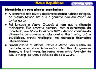 Nova República
Moratória e novos planos econômicos
• A economia não resistiu ao controle estatal sobre a inflação,
ao mesmo tempo em que o governo não era capaz de
conter gastos.
• Foi lançado o Plano Cruzado II, sem que a situação
melhorasse. Esse processo culminou com a decretação da
moratória, em 20 de Janeiro de 1987 - decisão considerada
altamente controversa e pela qual o Brasil sofre, até a
atualidade, graves retaliações nos mercados financeiros
internacionais.
• Sucederam-se os Planos Bresser e Verão, sem sucesso no
combate à escalada inflacionária. No fim do governo
Sarney, o Brasil mergulha numa crise: entre fevereiro de
1989 e março de 1990, a inflação chega a 2.751%.
 