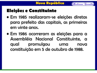 Nova República
Eleições e Constituinte
• Em 1985 realizaram-se eleições diretas
para prefeito das capitais, as primeiras
em vinte anos.
• Em 1986 ocorreram as eleições para a
Assembléia Nacional Constituinte, a
qual promulgou uma nova
constituição em 5 de outubro de 1988.
 