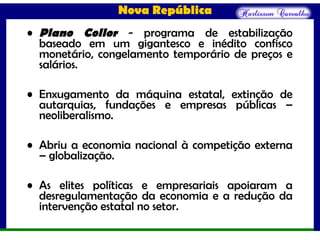 Nova República
• Plano Collor - programa de estabilização
baseado em um gigantesco e inédito confisco
monetário, congelamento temporário de preços e
salários.
• Enxugamento da máquina estatal, extinção de
autarquias, fundações e empresas públicas –
neoliberalismo.
• Abriu a economia nacional à competição externa
– globalização.
• As elites políticas e empresariais apoiaram a
desregulamentação da economia e a redução da
intervenção estatal no setor.
 