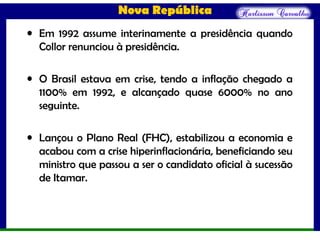 Nova República
• Em 1992 assume interinamente a presidência quando
Collor renunciou à presidência.
• O Brasil estava em crise, tendo a inflação chegado a
1100% em 1992, e alcançado quase 6000% no ano
seguinte.
• Lançou o Plano Real (FHC), estabilizou a economia e
acabou com a crise hiperinflacionária, beneficiando seu
ministro que passou a ser o candidato oficial à sucessão
de Itamar.
 